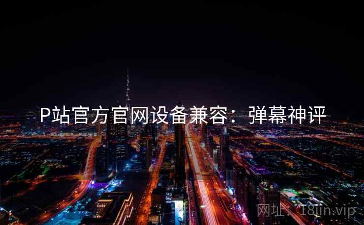 P站官方官网设备兼容：弹幕神评