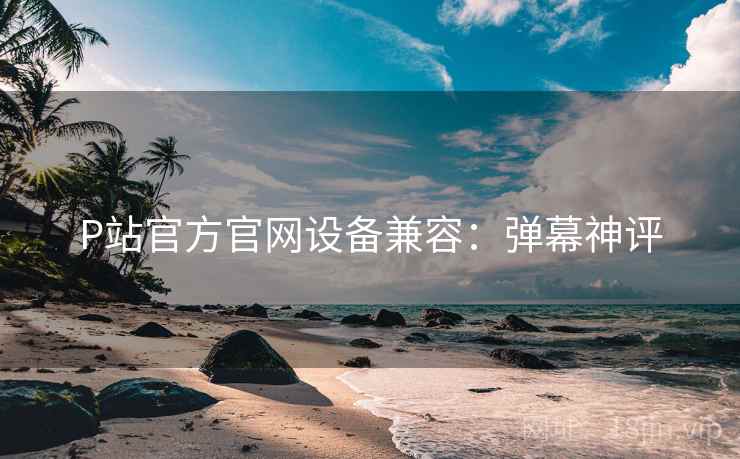 P站官方官网设备兼容：弹幕神评