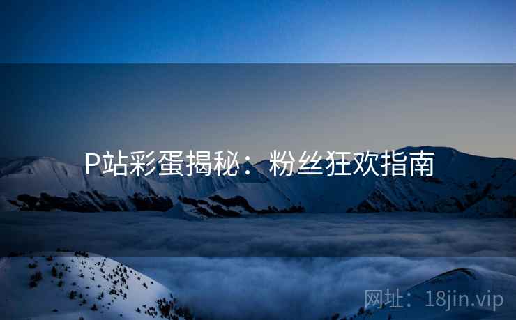 P站彩蛋揭秘：粉丝狂欢指南