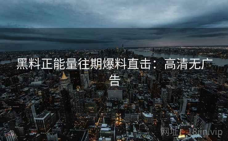 黑料正能量往期爆料直击：高清无广告