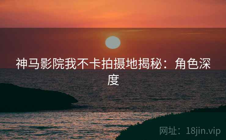 神马影院我不卡拍摄地揭秘：角色深度