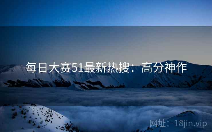 每日大赛51最新热搜：高分神作
