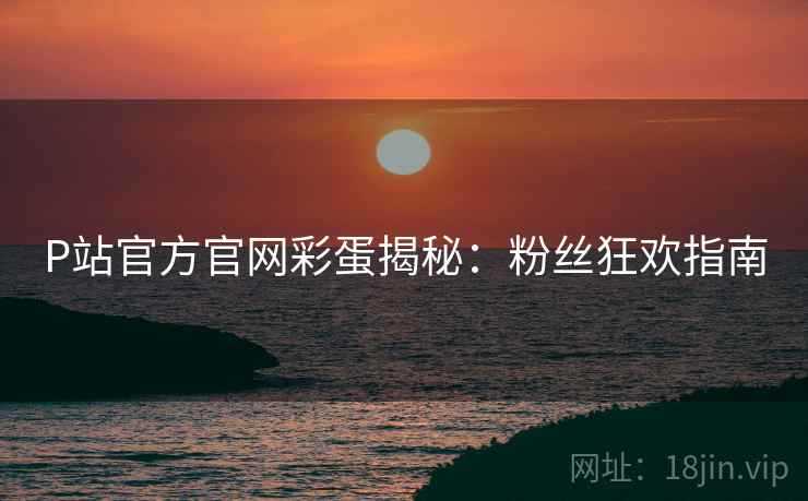 P站官方官网彩蛋揭秘：粉丝狂欢指南