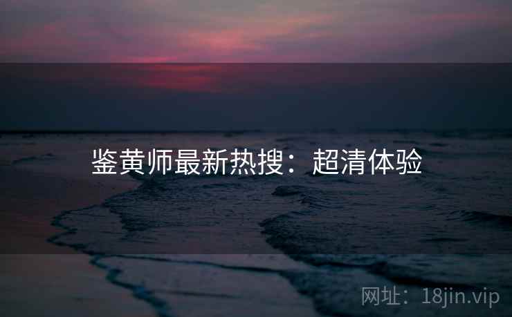 鉴黄师最新热搜：超清体验