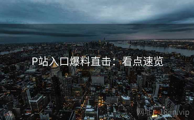 P站入口爆料直击：看点速览