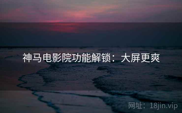 神马电影院功能解锁：大屏更爽