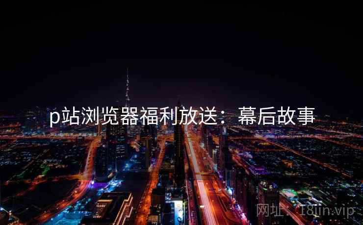 p站浏览器福利放送：幕后故事