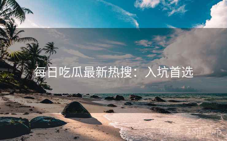 每日吃瓜最新热搜：入坑首选