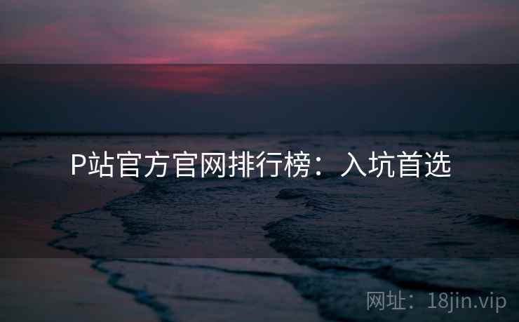 P站官方官网排行榜：入坑首选