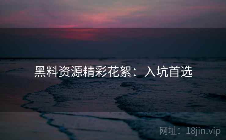 黑料资源精彩花絮：入坑首选