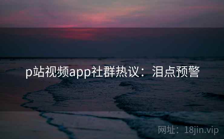 p站视频app社群热议：泪点预警