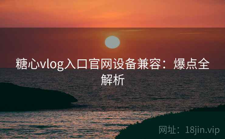 糖心vlog入口官网设备兼容：爆点全解析
